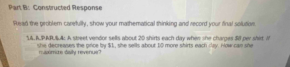 Constructed Response 
Read the problem carefully, show your mathematical thinking and record your final solution. 
14.A.PAR.6.4: A street vendor sells about 20 shirts each day when she charges $8 per shirt. If 
she decreases the price by $1, she sells about 10 more shirts each day. How can she 
maximize daily revenue?