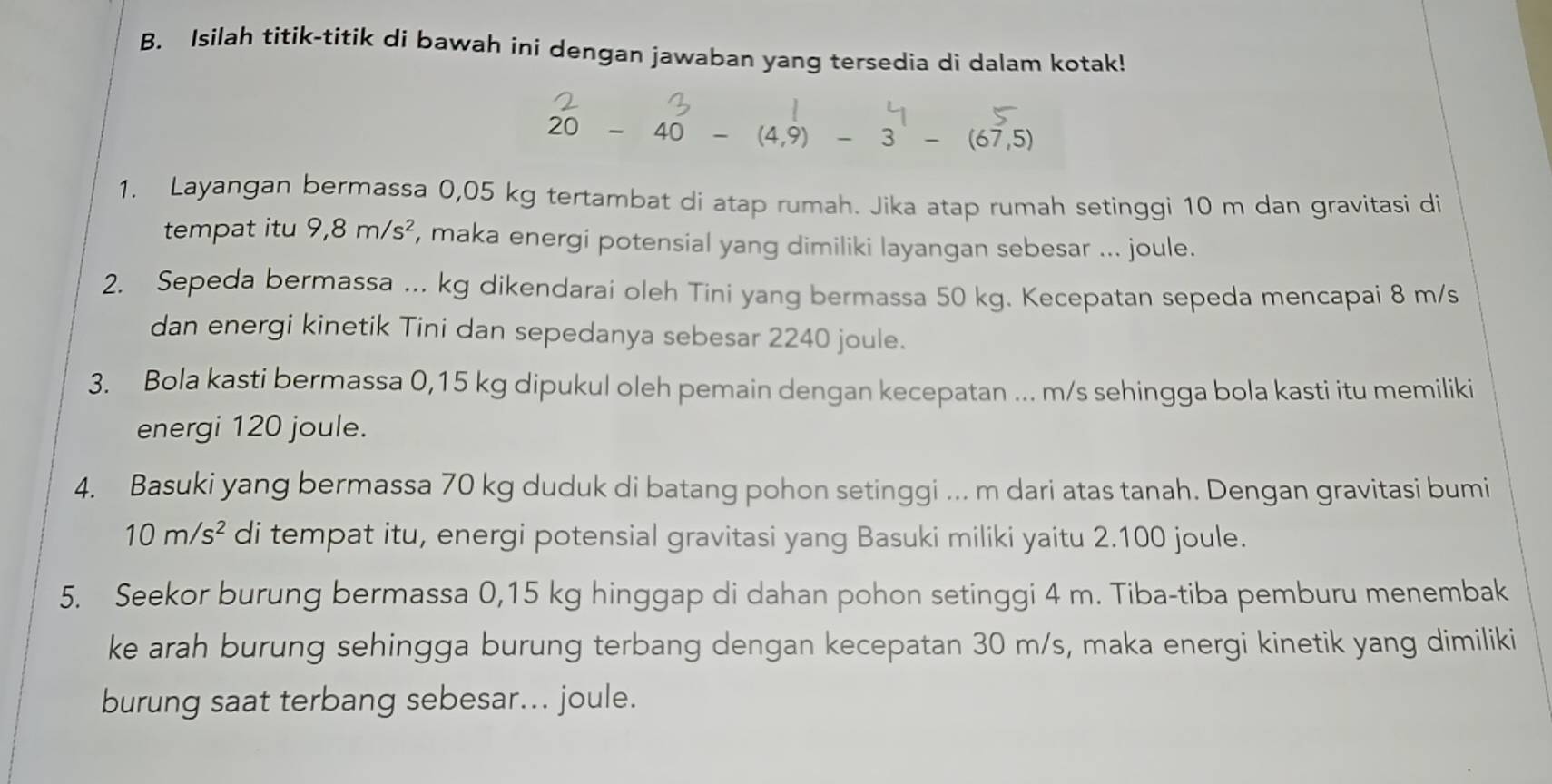 Isilah titik-titik di bawah ini dengan jawaban yang tersedia di dalam kotak!
20-40-(4,9) -3^1-(67,5)
1. Layangan bermassa 0,05 kg tertambat di atap rumah. Jika atap rumah setinggi 10 m dan gravitasi di 
tempat itu 9,8m/s^2 , maka energi potensial yang dimiliki layangan sebesar ... joule. 
2. Sepeda bermassa ... kg dikendarai oleh Tini yang bermassa 50 kg. Kecepatan sepeda mencapai 8 m/s
dan energi kinetik Tini dan sepedanya sebesar 2240 joule. 
3. Bola kasti bermassa 0,15 kg dipukul oleh pemain dengan kecepatan ... m/s sehingga bola kasti itu memiliki 
energi 120 joule. 
4. Basuki yang bermassa 70 kg duduk di batang pohon setinggi ... m dari atas tanah. Dengan gravitasi bumi
10m/s^2 di tempat itu, energi potensial gravitasi yang Basuki miliki yaitu 2.100 joule. 
5. Seekor burung bermassa 0,15 kg hinggap di dahan pohon setinggi 4 m. Tiba-tiba pemburu menembak 
ke arah burung sehingga burung terbang dengan kecepatan 30 m/s, maka energi kinetik yang dimiliki 
burung saat terbang sebesar... joule.