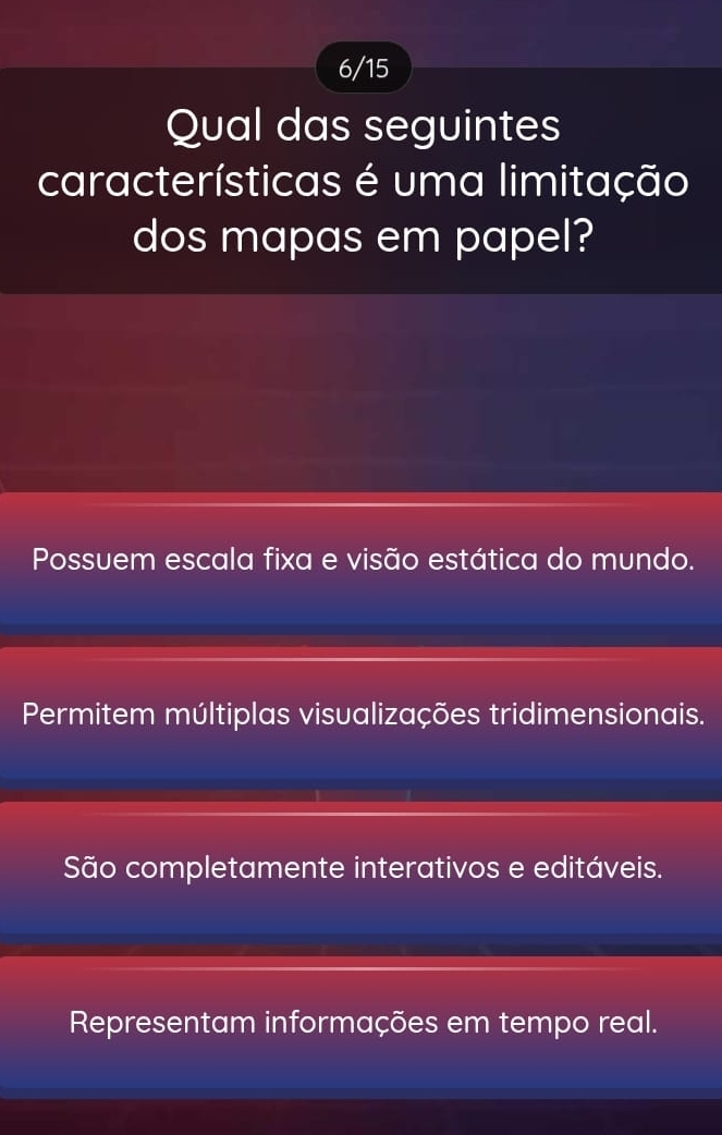 6/15
Qual das seguintes
características é uma limitação
dos mapas em papel?
Possuem escala fixa e visão estática do mundo.
Permitem múltiplas visualizações tridimensionais.
São completamente interativos e editáveis.
Representam informações em tempo real.