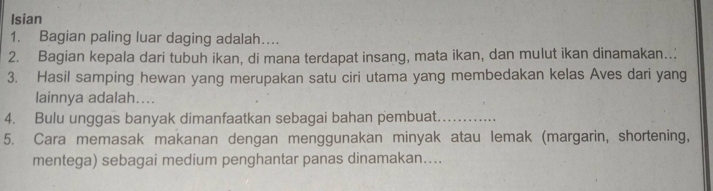 Isian 
1. Bagian paling luar daging adalah…. 
2. Bagian kepala dari tubuh ikan, di mana terdapat insang, mata ikan, dan mulut ikan dinamakan.. 
3. Hasil samping hewan yang merupakan satu ciri utama yang membedakan kelas Aves dari yang 
lainnya adalah.... 
4. Bulu unggas banyak dimanfaatkan sebagai bahan pembuat._ 
5. Cara memasak makanan dengan menggunakan minyak atau lemak (margarin, shortening, 
mentega) sebagai medium penghantar panas dinamakan....