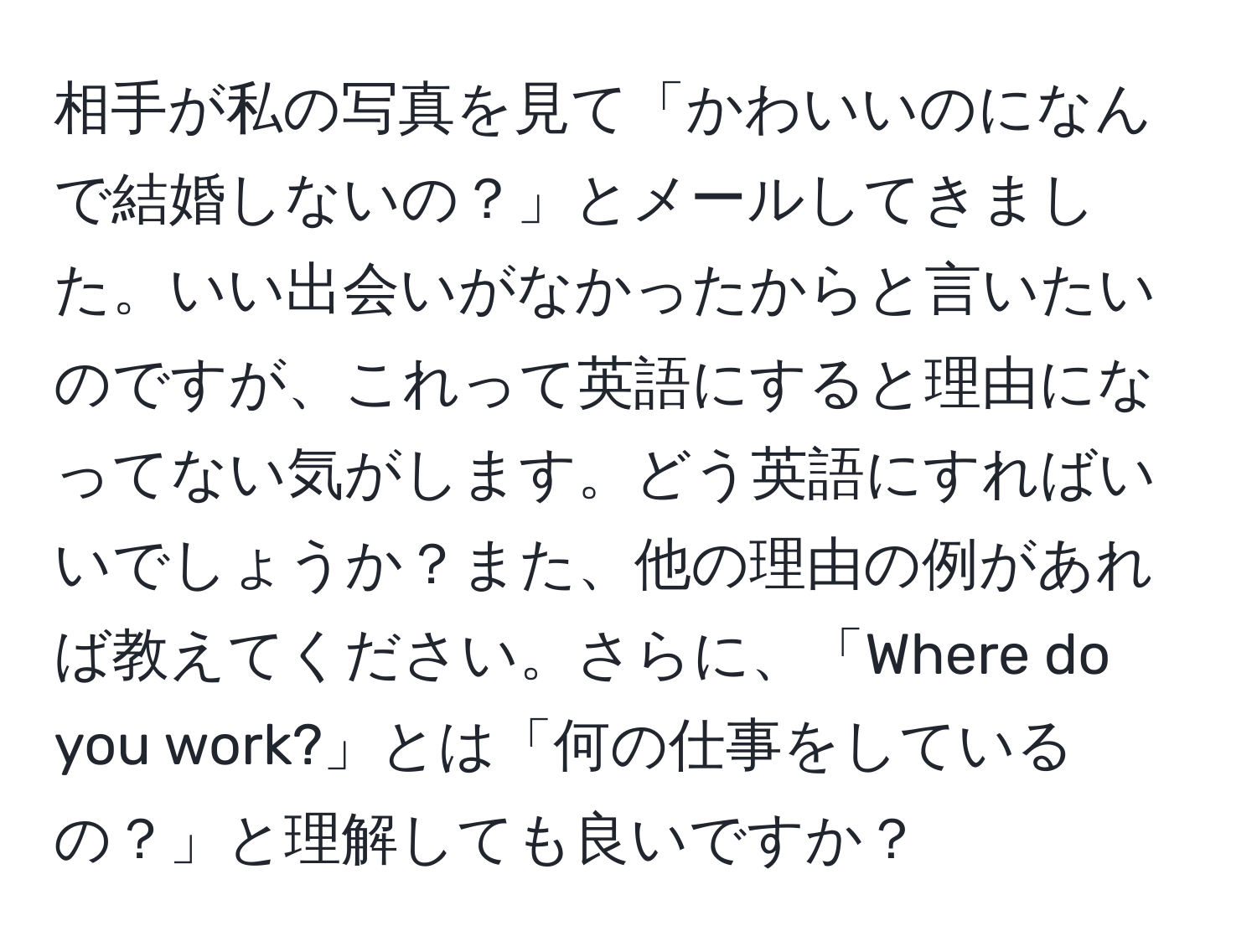 相手が私の写真を見て「かわいいのになんで結婚しないの？」とメールしてきました。いい出会いがなかったからと言いたいのですが、これって英語にすると理由になってない気がします。どう英語にすればいいでしょうか？また、他の理由の例があれば教えてください。さらに、「Where do you work?」とは「何の仕事をしているの？」と理解しても良いですか？