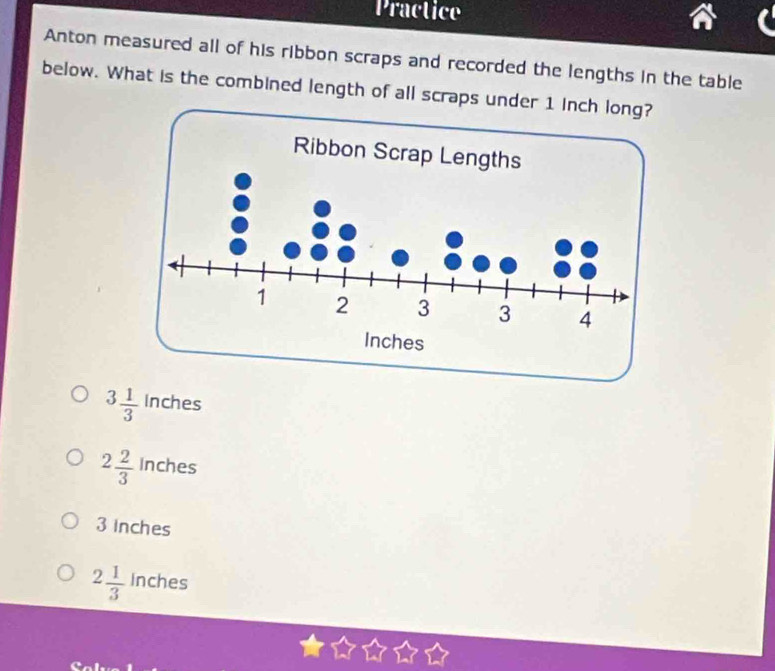 Practice
Anton measured all of his ribbon scraps and recorded the lengths in the table
below. What is the combined length of all scraps under 1 inch lo
3 1/3  Inches
2 2/3  Inches
3 inches
2 1/3  Inches