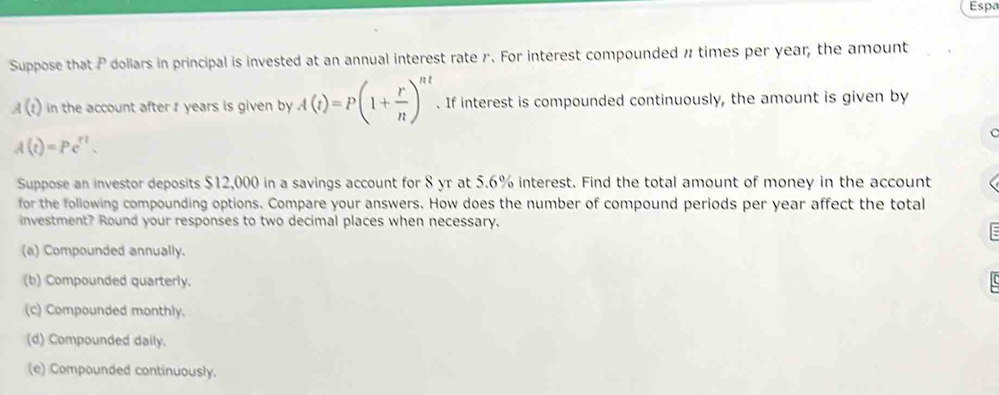 Espa
Suppose that P dollars in principal is invested at an annual interest rate r. For interest compounded n times per year, the amount
A(t) in the account after r years is given by A(t)=P(1+ r/n )^nt. If interest is compounded continuously, the amount is given by
A(t)=Pe^(tt). 
Suppose an investor deposits $12,000 in a savings account for 8 yr at 5.6% interest. Find the total amount of money in the account
for the following compounding options. Compare your answers. How does the number of compound periods per year affect the total
investment? Round your responses to two decimal places when necessary.
(a) Compounded annually.
(b) Compounded quarterly.
(c) Compounded monthly.
(d) Compounded daily.
(e) Compounded continuously.