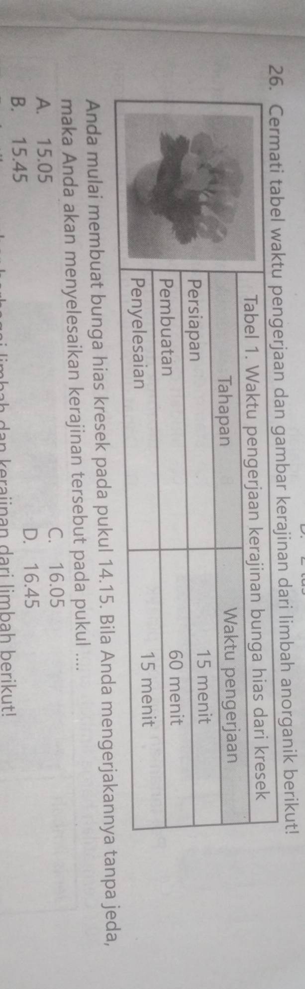 rajinan dari limbah anorganik berikut!
Anda mulai membuat bunga hias kresek pada pukul 14.15. Bila Anda mengerjakannya tana jeda,
maka Anda akan menyelesaikan kerajinan tersebut pada pukul ....
C. 16.05
A. 15.05
B. 15.45 D. 16.45
aha h dan keraiinan dari limbah berikut!