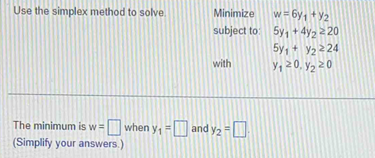 Use the simplex method to solve Minimize w=6y_1+y_2
subject to: 5y_1+4y_2≥ 20
5y_1+y_2≥ 24
with y_1≥ 0, y_2≥ 0
The minimum is w=□ when y_1=□ and y_2=□. 
(Simplify your answers.)