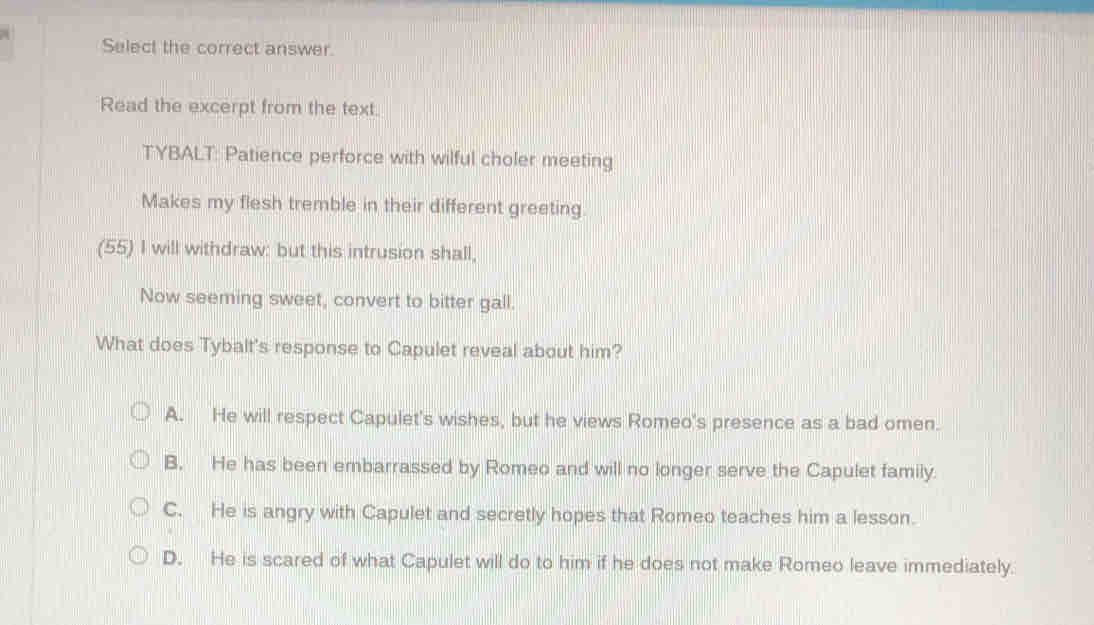 Select the correct answer.
Read the excerpt from the text.
TYBALT: Patience perforce with wilful choler meeting
Makes my flesh tremble in their different greeting
(55) I will withdraw: but this intrusion shall,
Now seeming sweet, convert to bitter gall.
What does Tybalt's response to Capulet reveal about him?
A. He will respect Capulet's wishes, but he views Romeo's presence as a bad omen.
B. He has been embarrassed by Romeo and will no longer serve the Capulet family.
C. He is angry with Capulet and secretly hopes that Romeo teaches him a lesson.
D. He is scared of what Capulet will do to him if he does not make Romeo leave immediately.