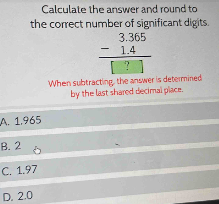 Calculate the answer and round to
the correct number of significant digits.
beginarrayr 3.365 -1.4 hline □ ?□ endarray
When subtracting, the answer is determined
by the last shared decimal place.
A. 1.965
B. 2
C. 1.97
D. 2.0