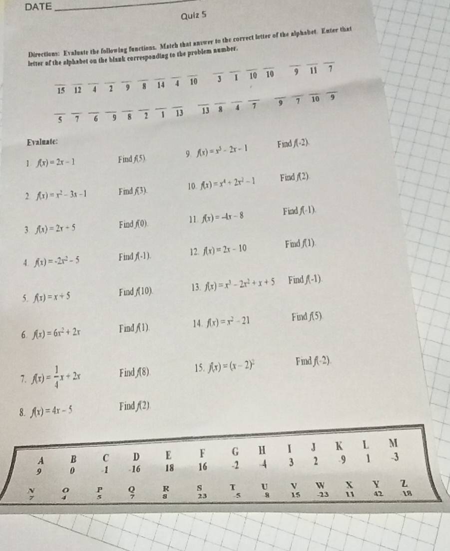 DATE
_
Quiz 5
Directions: Evaluate the following functions. Match that answer to the correct letter of the alphabet. Enter that
_
_
_
letter of the alphabet on the blank corresponding to the problem number.
15 _12 _4 _ 2 9_ _8 IJ _ 4 overline 10 _ 3 _1 _10 overline 10
9 11
_
overline 5 _ _7 _6 _9 _8 _2 _ 1 overline 13 overline 13overline 8 _ _ 4^7 _ 9 7
_10 9
Evaluate:
1 f(x)=2x-1 Find f(5) 9 f(x)=x^3-2x-1 Find f(-2).
2 f(x)=x^2-3x-1 Find f(3). 10 f(x)=x^4+2x^2-1 Find f(2)
3 f(x)=2x+5 Find f(0). 11 f(x)=-4x-8 Find f(-1).
12.
4. f(x)=-2x^2-5 Find f(-1). f(x)=2x-10 Find f(1).
5. f(x)=x+5 Find f(10). 13. f(x)=x^3-2x^2+x+5 Find f(-1).
14.
6 f(x)=6x^2+2x Find f(1). f(x)=x^2-21 Find f(5)
7. f(x)= 1/4 x+2x Find f(8) 15. f(x)=(x-2)^2 Find f(-2).
8. f(x)=4x-5 Find f(2)
H I J K L M
16-2 -4 3 2 -9 1 -3
□ 
beginarrayr ABCD18 90-1&-16&10P hline endarray s T_5 U v W X Y Z
·s ·s
9 15 23 11 42 18