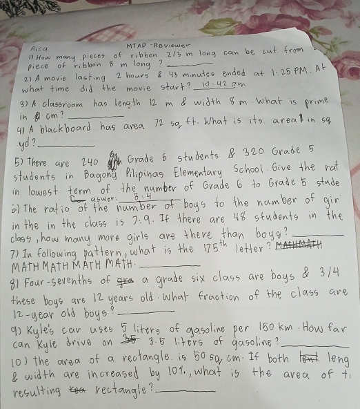 ca MTAP- RBVeWeN 
71 How many pieces of ribbon 2/3 m long can be cut from 
piece of ribbon 8 m long?_ 
2) A movie lasting 2 hours8 43 minutes ended at 1:25 PM. Ar 
what time did the movie start? 10:42 aw 
3) A classroom has length 12 m 8 width 8 m. What is prime 
in cm?_ 
4) A blackboard has area 72 sq ft. What is its areal in sq 
yo?_ 
5) there are 240 Grade 6 students & 320 Grade 5
students in Bagony Pilipinas Elementary School. Give the rat 
in lowest term of the number of Grade 6 to Grade 5 stude 
aswer: 3:4
() The ratio of the number o boys to the number of gir 
in the in the class is 7:9. If there are 48 students in the 
class, how many more girls are there than boys?_ 
7) In following pattern, what is the 175^(th) letter?_ 
MATH MATH MATH MATH._ 
81 Four-sevenths of a grade six class are boys 314
these boys are 12 years old. What fraction of the class are
12-year old boys?_ 
9) Kyle's car uses 5liters of gasoline per 150 km. How far 
can Kyle drive on 3. 5 liters of gasoline?_ 
(0) the area of a rectangle is 50 sa cm. If both leng
8 width are increased by 10%., what is the area of +, 
resulting rectangle?_