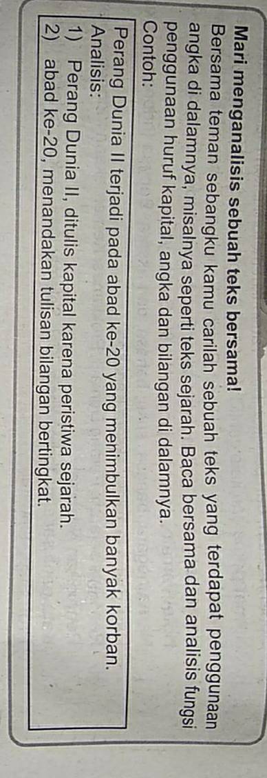 Mari menganalisis sebuah teks bersama! 
Bersama teman sebangku kamu carilah sebuah teks yang terdapat penggunaan 
angka di dalamnya, misalnya seperti teks sejarah. Baca bersama dan analisis fungsi 
penggunaan huruf kapital, angka dan bilangan di dalamnya. 
Contoh: 
Perang Dunia II terjadi pada abad ke- 20 yang menimbulkan banyak korban. 
Analisis: 
1) Perang Dunia II, ditulis kapital karena peristiwa sejarah. 
2) abad ke- 20, menandakan tulisan bilangan bertingkat.