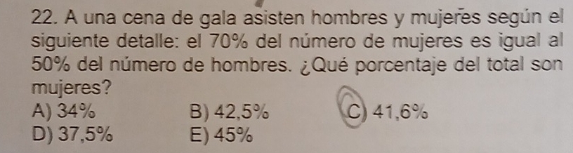 A una cena de gala asisten hombres y mujeres según el
siguiente detalle: el 70% del número de mujeres es igual al
50% del número de hombres. ¿Qué porcentaje del total son
mujeres?
A) 34% B) 42,5% C) 41,6%
D) 37,5% E) 45%