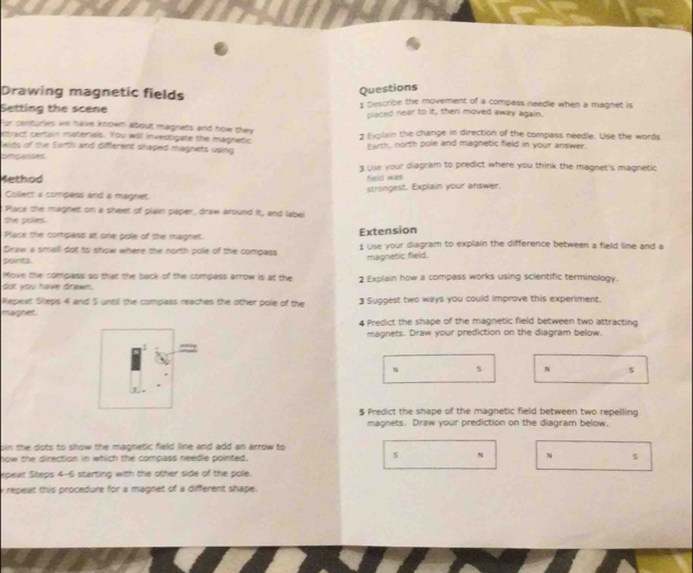 Drawing magnetic fields 
Questions 
Setting the scene 1 Describe the movement of a compass needle when a magnet is 
placed near to it, then moved away again. 
For centuries we have known about magnets and how they 
entract certain materals. You will investigate the magnetic 2 Explain the change in direction of the compass needle. Use the words 
lwids of the Earth and different shaped magnets using Earth, north pole and magnetic field in your answer. 
ompasses 3 Use your diagram to predict where you think the magnet's magnetic 
4ethod 
held was 
Collect a compess and a magnet. strongest. Explain your answer. 
Place she magnet on a sheet of plain paper, draw around it, and label 
the poles. 
Place the compass at one pole of the magnet. 
Draw a small dot to show where the north pole of the compass Extension 1 Use your diagram to explain the difference between a field line and a 
poires magnetic field. 
Move the compess so that the back of the compass arrow is at the 2 Explain how a compass works using scientific terminology. 
dot you have drawn. 
Repeat Stepis 4 and 5 until the compass reaches the other pole of the 3 Suggest two ways you could improve this experiment. 
magnet. 4 Predict the shape of the magnetic field between two attracting 
magnets. Draw your prediction on the diagram below.
N $ N $
5 Predict the shape of the magnetic field between two repelling 
magnets. Draw your prediction on the diagram below. 
oin the dots to show the magnetic field line and add an arrow to 
5 
now the direction in which the compass needle pointed. N N s
speat Steps 4-6 starting with the other side of the pole. 
i repeat this procedure for a magnet of a different shape.
