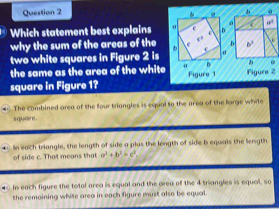 b α
Which statement best explains G a^2
why the sum of the areas of theD b^2
two white squares in Figure 2 is
the same as the area of the white 
b α
Figure 1 Figure 2
square in Figure 1?
The combined area of the four triangles is equal to the area of the large white
square.
In each triangle, the length of side a plus the length of side b equals the length
of side c. That means that a^2+b^2=c^2,
In each figure the total area is equal and the area of the 4 triangles is equal, so
the remaining white area in each figure must also be equal.