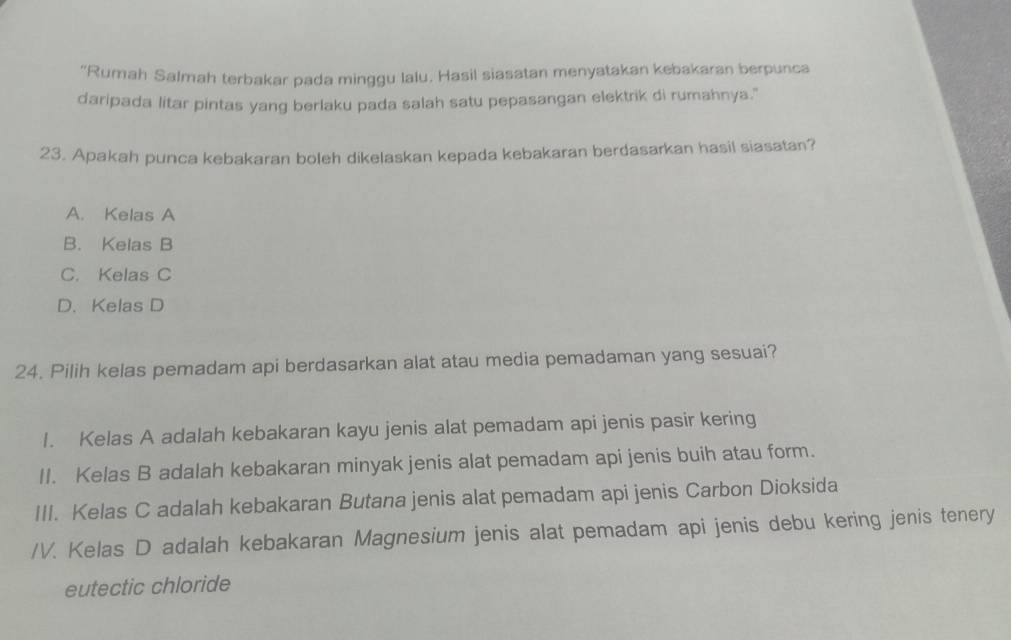 "Rumah Salmah terbakar pada minggu lalu. Hasil siasatan menyatakan kebakaran berpunca
daripada litar pintas yang berlaku pada salah satu pepasangan elektrik di rumahnya."
23. Apakah punca kebakaran boleh dikelaskan kepada kebakaran berdasarkan hasil siasatan?
A. Kelas A
B. Kelas B
C. Kelas C
D. Kelas D
24. Pilih kelas pemadam api berdasarkan alat atau media pemadaman yang sesuai?
I. Kelas A adalah kebakaran kayu jenis alat pemadam api jenis pasir kering
II. Kelas B adalah kebakaran minyak jenis alat pemadam api jenis buih atau form.
III. Kelas C adalah kebakaran Butana jenis alat pemadam api jenis Carbon Dioksida
/V. Kelas D adalah kebakaran Magnesium jenis alat pemadam api jenis debu kering jenis tenery
eutectic chloride