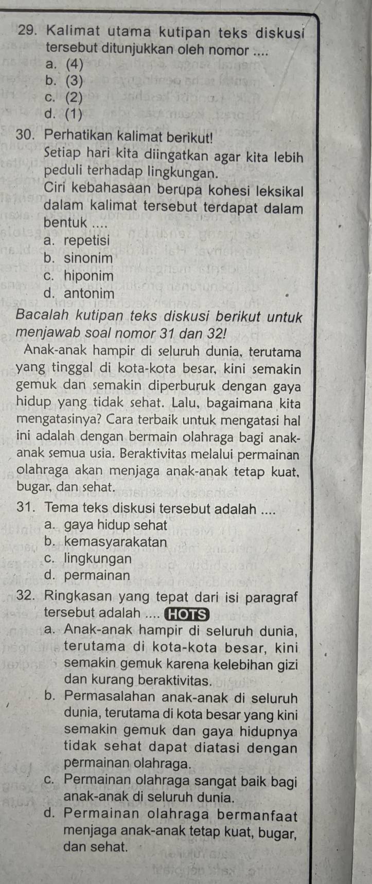 Kalimat utama kutipan teks diskusi
tersebut ditunjukkan oleh nomor ....
a. (4)
b. (3)
c. (2)
d. (1)
30. Perhatikan kalimat berikut!
Setiap hari kita diingatkan agar kita lebih
peduli terhadap lingkungan.
Ciri kebahasaan berupa kohesi leksikal
dalam kalimat tersebut terdapat dalam
bentuk ....
a. repetisi
b. sinonim
c. hiponim
d. antonim
Bacalah kutipan teks diskusi berikut untuk
menjawab soal nomor 31 dan 32!
Anak-anak hampir di seluruh dunia, terutama
yang tinggal di kota-kota besar, kini semakin
gemuk dan semakin diperburuk dengan gaya
hidup yang tidak sehat. Lalu, bagaimana kita
mengatasinya? Cara terbaik untuk mengatasi hal
ini adalah dengan bermain olahraga bagi anak-
anak semua usia. Beraktivitas melalui permainan
olahraga akan menjaga anak-anak tetap kuat,
bugar, dan sehat.
31. Tema teks diskusi tersebut adalah ....
a. gaya hidup sehat
b. kemasyarakatan
c. lingkungan
d. permainan
32. Ringkasan yang tepat dari isi paragraf
tersebut adalah .... HOTS
a. Anak-anak hampir di seluruh dunia,
terutama di kota-kota besar, kini
semakin gemuk karena kelebihan gizi
dan kurang beraktivitas.
b. Permasalahan anak-anak di seluruh
dunia, terutama di kota besar yang kini
semakin gemuk dan gaya hidupnya 
tidak sehat dapat diatasi dengan 
permainan olahraga.
c. Permainan olahraga sangat baik bagi
anak-anak di seluruh dunia.
d. Permainan olahraga bermanfaat
menjaga anak-anak tetap kuat, bugar,
dan sehat.