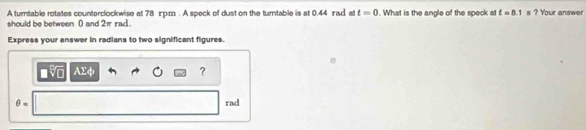 A turntable rotates counterclockwise at 78 xpm. A speck of dust on the turntable is at 0.44 rad at t=0. What is the angle of the speck at t=8.1 s ? Your answer 
should be between 0 and 2π rad. 
Express your answer in radians to two significant figures.
sqrt[3](□ ) Ax ?
θ = rad