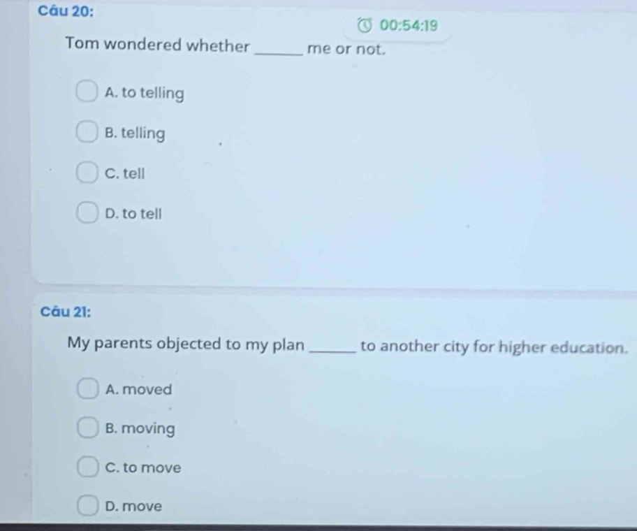 00:54:19 
Tom wondered whether _me or not.
A. to telling
B. telling
C. tell
D. to tell
Câu 21:
My parents objected to my plan to another city for higher education.
A. moved
B. moving
C. to move
D. move