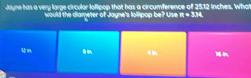 Jayne has a very large circular lollipop that has a circumference of 2512 inches. What
would the diameter of Jayne's Iollipop be? Use π =3.14
12 i. θin.
4 in. 16 in.