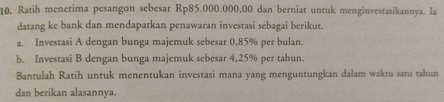 Ratih menerima pesangon sebesar Rp85.000.000,00 dan berniat untuk menginvestasikannya. Ia 
datang ke bank dan mendapatkan penawaran investasi sebagai berikut. 
a. Investasi A dengan bunga majemuk sebesar 0,85% per bulan. 
b. Investasi B dengan bunga majemuk sebesar 4,25% per tahun. 
Bantulah Ratih untuk menentukan investasi mana yang menguntungkan dalam waktu satu tahun 
dan berikan alasannya.