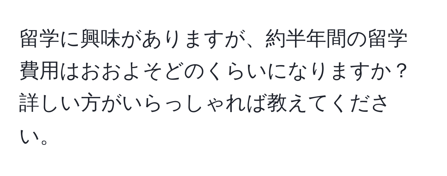 留学に興味がありますが、約半年間の留学費用はおおよそどのくらいになりますか？詳しい方がいらっしゃれば教えてください。