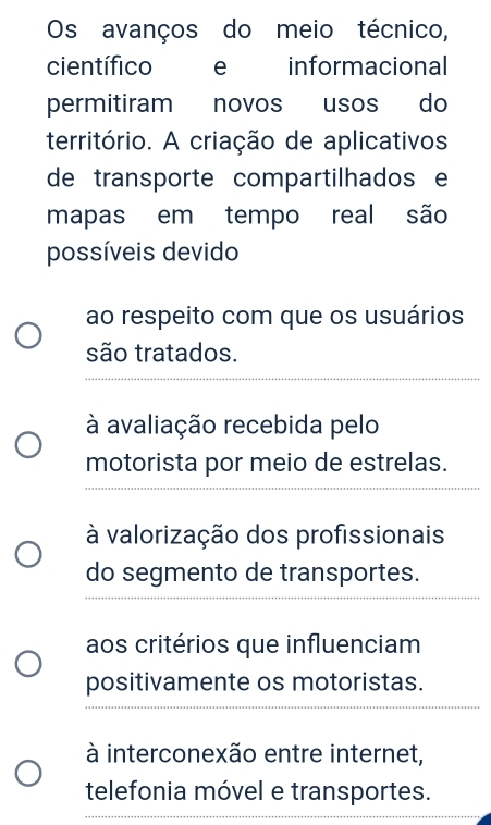 Os avanços do meio técnico, 
científico ce informacional 
permitiram novos usos do 
território. A criação de aplicativos 
de transporte compartilhados e 
mapas em tempo real são 
possíveis devido 
ao respeito com que os usuários 
são tratados. 
_ 
à avaliação recebida pelo 
motorista por meio de estrelas. 
_ 
à valorização dos profissionais 
_ 
do segmento de transportes. 
aos critérios que influenciam 
_ 
positivamente os motoristas. 
_ 
à interconexão entre internet, 
telefonia móvel e transportes. 
_