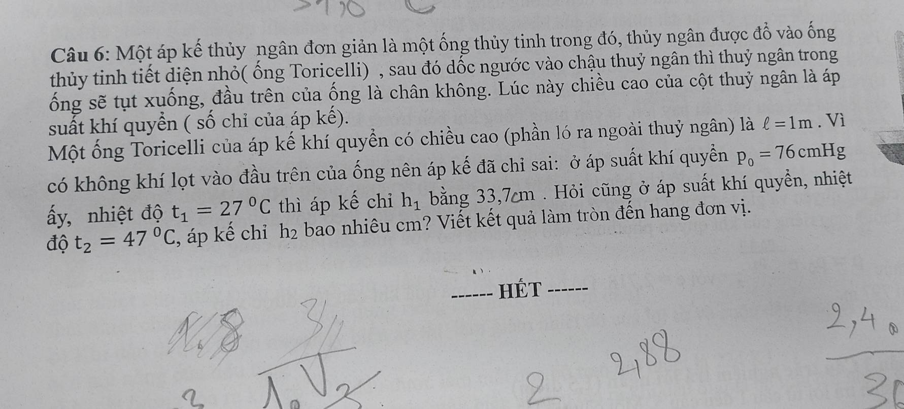 Một áp kế thủy ngân đơn giản là một ống thủy tinh trong đó, thủy ngân được đổ vào ống 
thủy tinh tiết diện nhỏ( ống Toricelli) , sau đó dốc ngước vào chậu thuỷ ngân thì thuỷ ngân trong 
ống sẽ tụt xuống, đầu trên của ống là chân không. Lúc này chiều cao của cột thuỷ ngân là áp 
suất khí quyển ( số chỉ của áp kế). 
Một ống Toricelli của áp kế khí quyển có chiều cao (phần ló ra ngoài thuỷ ngân) là ell =1m. Vì 
có không khí lọt vào đầu trên của ống nên áp kế đã chỉ sai: ở áp suất khí quyền p_0=76cmHg
ấy, nhiệt độ t_1=27°C thì áp kế chỉ h_1 bằng 33, 7m. Hỏi cũng ở áp suất khí quyền, nhiệt 
độ t_2=47°C , áp kế chỉ h₂ bao nhiêu cm? Viết kết quả làm tròn đến hang đơn vị. 
_HÉT_