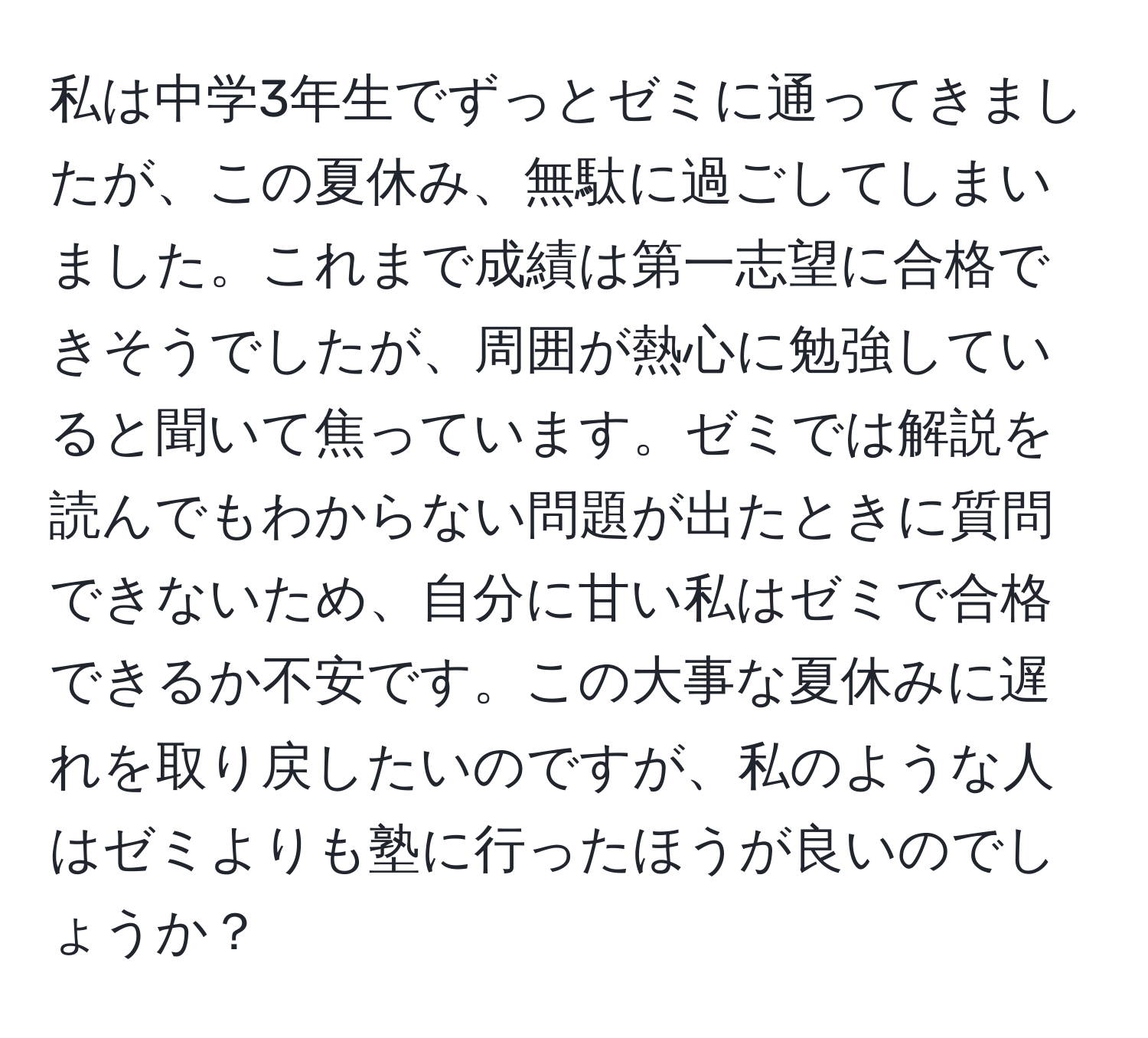 私は中学3年生でずっとゼミに通ってきましたが、この夏休み、無駄に過ごしてしまいました。これまで成績は第一志望に合格できそうでしたが、周囲が熱心に勉強していると聞いて焦っています。ゼミでは解説を読んでもわからない問題が出たときに質問できないため、自分に甘い私はゼミで合格できるか不安です。この大事な夏休みに遅れを取り戻したいのですが、私のような人はゼミよりも塾に行ったほうが良いのでしょうか？