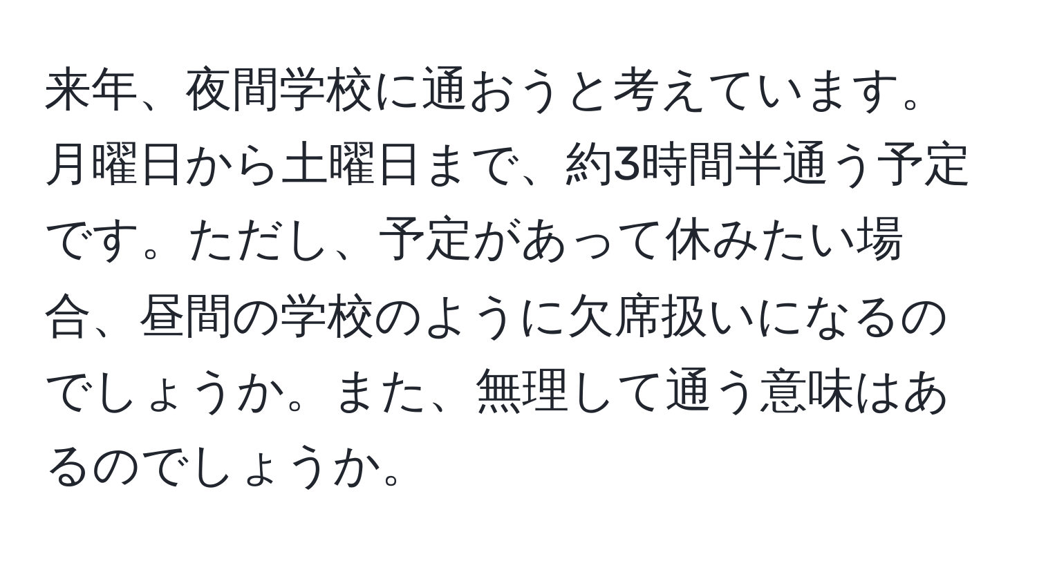 来年、夜間学校に通おうと考えています。月曜日から土曜日まで、約3時間半通う予定です。ただし、予定があって休みたい場合、昼間の学校のように欠席扱いになるのでしょうか。また、無理して通う意味はあるのでしょうか。