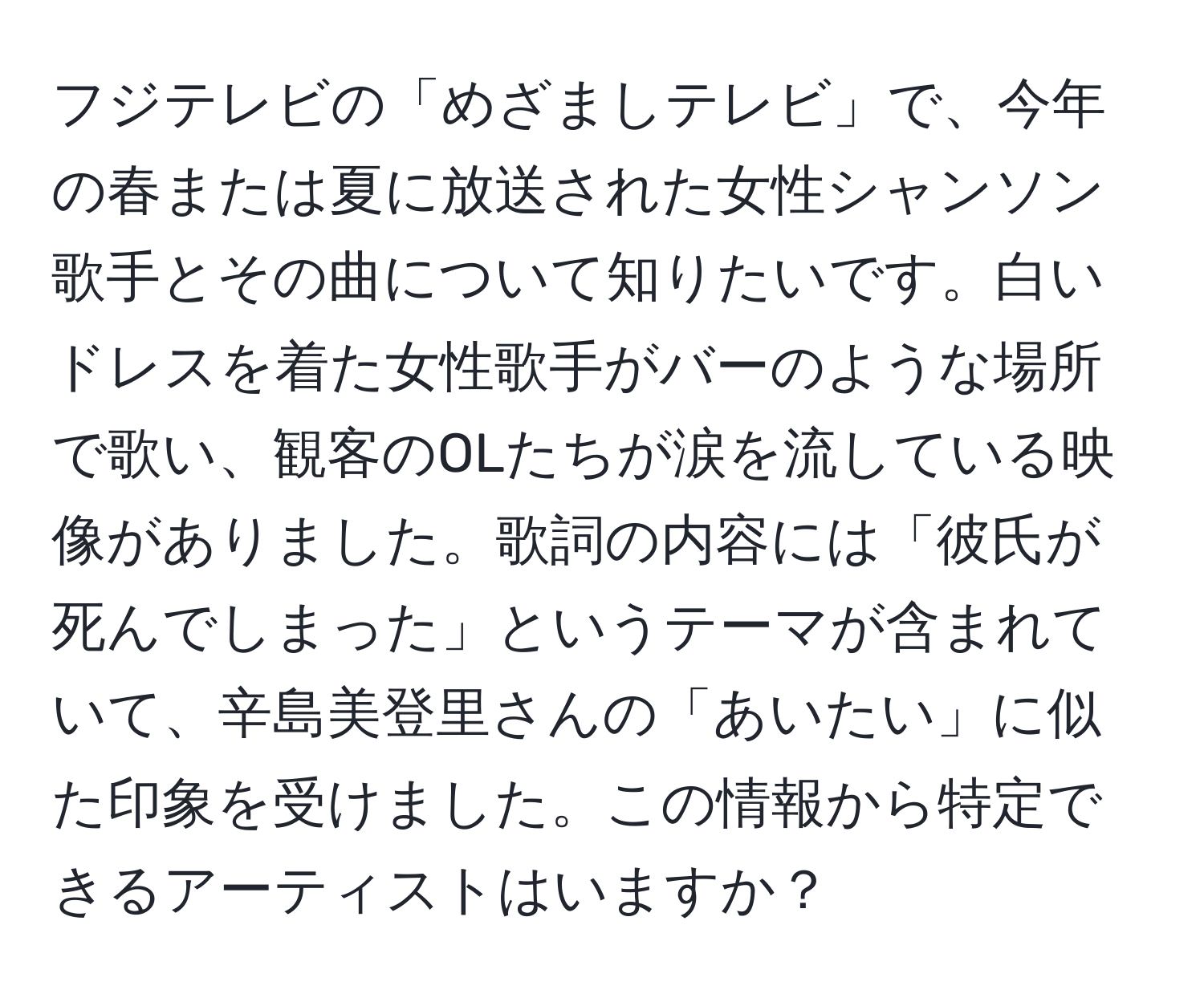 フジテレビの「めざましテレビ」で、今年の春または夏に放送された女性シャンソン歌手とその曲について知りたいです。白いドレスを着た女性歌手がバーのような場所で歌い、観客のOLたちが涙を流している映像がありました。歌詞の内容には「彼氏が死んでしまった」というテーマが含まれていて、辛島美登里さんの「あいたい」に似た印象を受けました。この情報から特定できるアーティストはいますか？