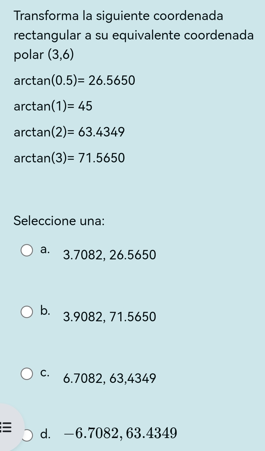 Transforma la siguiente coordenada
rectangular a su equivalente coordenada
polar (3,6)
a rctan (0.5)=26.5650
arctan (1)=45
arctan (2)=63.4349
arctan (3)=71.5650
Seleccione una:
a. 3.7082, 26.5650
b. 3.9082, 71.5650
C. 6.7082, 63,4349

d. -6.7082, 63.4349