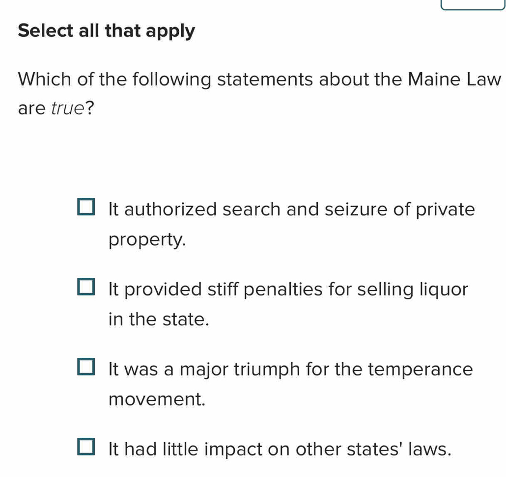 Select all that apply
Which of the following statements about the Maine Law
are true?
It authorized search and seizure of private
property.
It provided stiff penalties for selling liquor
in the state.
It was a major triumph for the temperance
movement.
It had little impact on other states' laws.