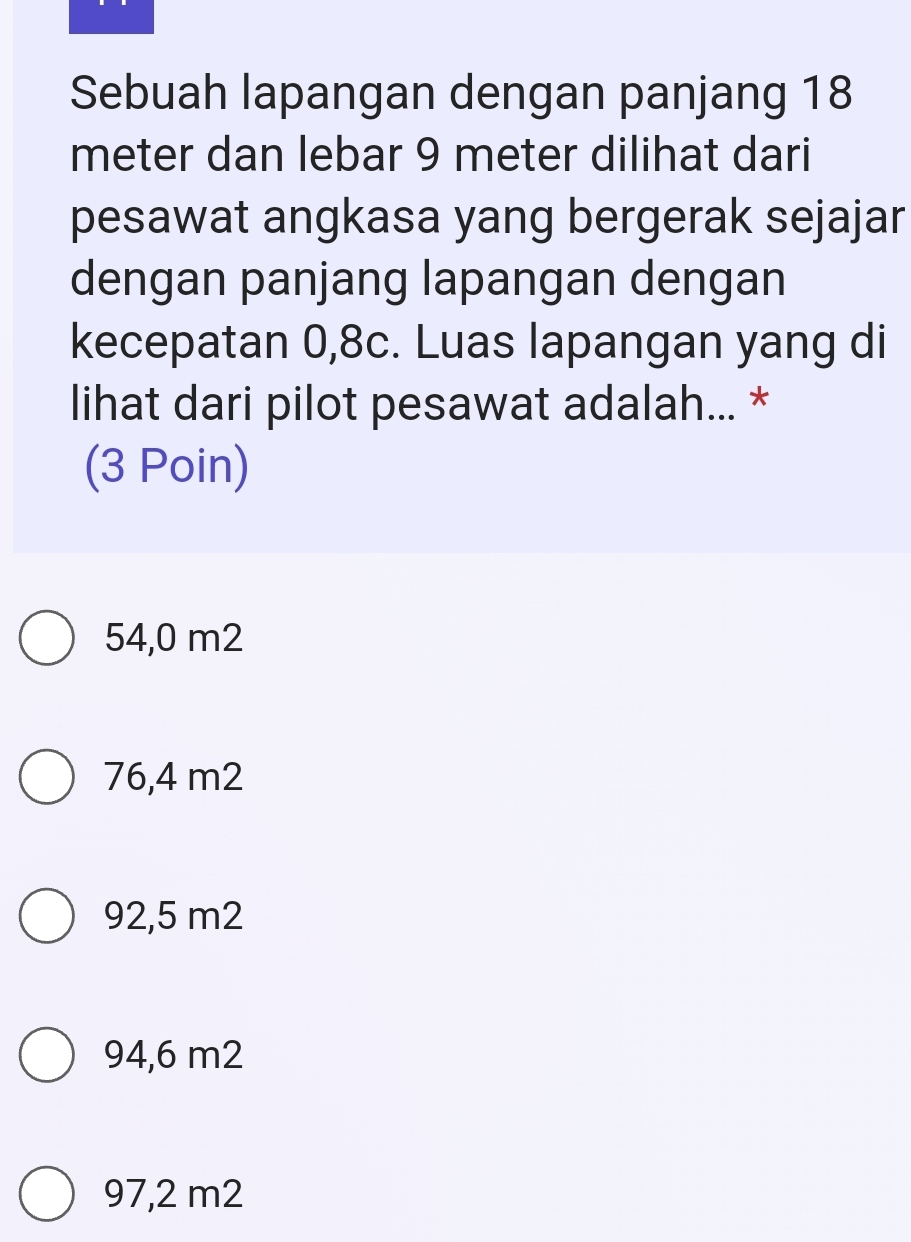 Sebuah lapangan dengan panjang 18
meter dan lebar 9 meter dilihat dari
pesawat angkasa yang bergerak sejajar
dengan panjang lapangan dengan
kecepatan 0,8c. Luas lapangan yang di
lihat dari pilot pesawat adalah... *
(3 Poin)
54,0 m2
76,4 m2
92,5 m2
94,6 m2
97,2 m2