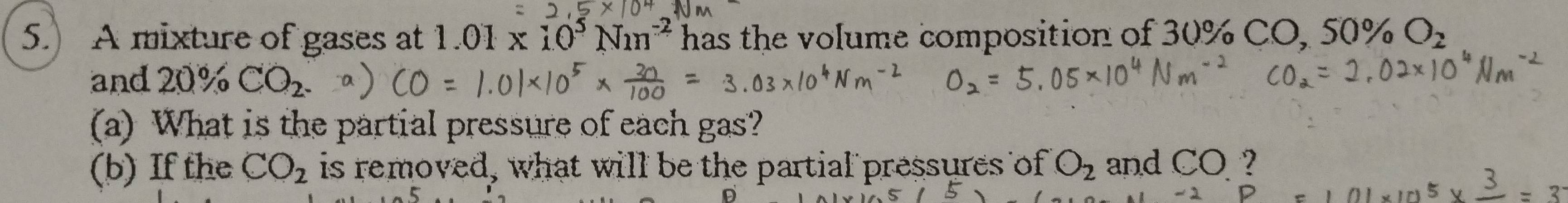 5.) A mixture of gases at 1.01* 10^5Nm^(-2) has the volume composition of 30% CO, S0% O_2
and 20% CO_2
(a) What is the partial pressure of each gas? 
(b) If the CO_2 is removed, what will be the partial pressures of O_2 and CO ?