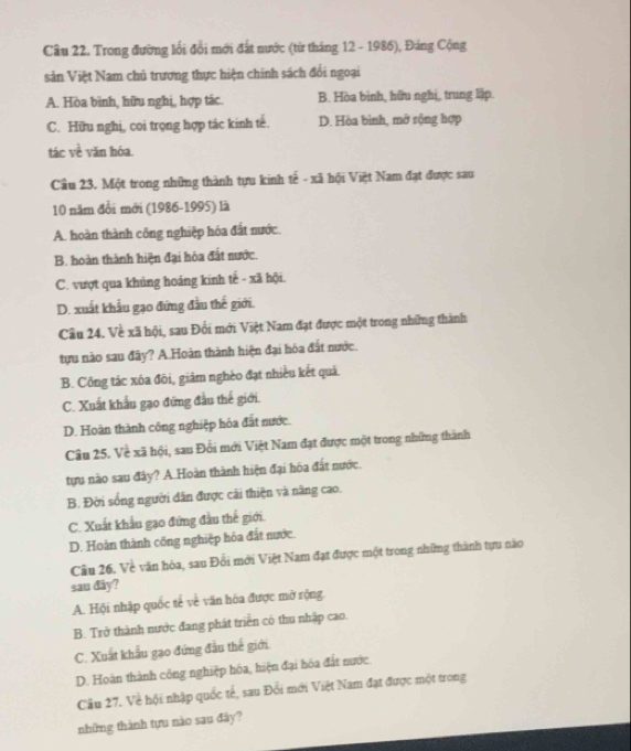 Trong đường lối đổi mới đất nước (từ tháng 12 - 1986), Đáng Cộng
sản Việt Nam chủ trương thực hiện chính sách đổi ngoại
A. Hòa bình, hữu nghị, hợp tác. B. Hòa binh, hữu nghị, trung lập.
C. Hữu nghị, coi trọng hợp tác kinh tế. D. Hòa bình, mở rộng hợp
tác về văn hóa.
Cầu 23. Một trong những thành tựu kinh tế - xã hội Việt Nam đạt được sau
10 năm đổi mới (1986-1995) là
A. hoàn thành công nghiệp hóa đất nước.
B. hoàn thành hiện đại hóa đất nước.
C. vượt qua khủng hoảng kinh tế - xã hội.
D. xuất khẩu gạo đứng đầu thế giới.
Cầu 24. Về xã hội, sau Đổi mới Việt Nam đạt được một trong những thành
tựu nào sau đây? A.Hoàn thành hiện đại hóa đất nước.
B. Công tác xôa đôi, giám nghèo đạt nhiều kết quả.
C. Xuất khẩu gạo đứng đầu thế giới.
D. Hoàn thành công nghiệp hóa đất nước.
Câu 25. Về xã hội, sau Đổi mới Việt Nam đạt được một trong những thành
tựu nào sau đây? A Hoàn thành hiện đại hòa đất nước.
B. Đời sống người dân được cải thiện và năng cao.
C. Xuất khẩu gạo đứng đầu thế giới.
D. Hoàn thành công nghiệp hóa đất nước
Câu 26. Về văn hòa, sau Đổi mới Việt Nam đạt được một trong những thành tựu não
sau dây?
A. Hội nhập quốc tế về văn hòa được mờ rộng.
B. Trở thành nước đang phát triển có thu nhập cao.
C. Xuất khẩu gạo đứng đầu thế giới.
D. Hoàn thành công nghiệp hóa, hiện đại hóa đất nước
Câu 27. Về hội nhập quốc tế, sau Đổi mới Việt Nam đạt được một trong
những thành tựu nào sau đãy?