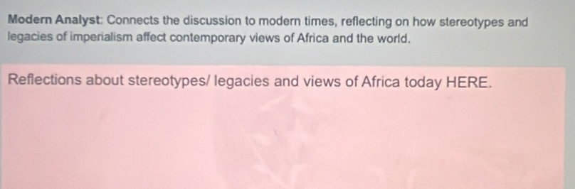 Modern Analyst: Connects the discussion to modern times, reflecting on how stereotypes and 
legacies of imperialism affect contemporary views of Africa and the world. 
Reflections about stereotypes/ legacies and views of Africa today HERE.