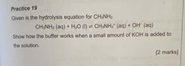 Practice 19 
Given is the hydrolysis equation for CH_3NH_2
CH_3NH_2(aq)+H_2O(l)leftharpoons CH_3NH_3^(+(aq)+OH^-)(aq)
Show how the buffer works when a small amount of KOH is added to 
the solution. 
[2 marks]