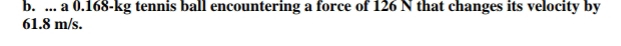 ... a 0.168-kg tennis ball encountering a force of 126 N that changes its velocity by
61.8 m/s.