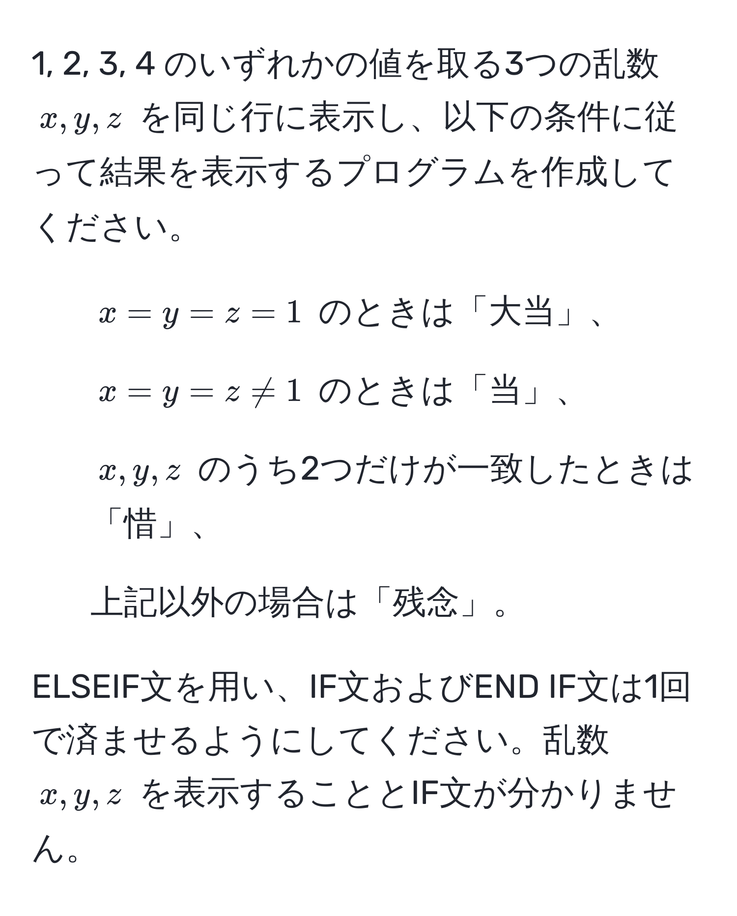 1, 2, 3, 4 のいずれかの値を取る3つの乱数 $x, y, z$ を同じ行に表示し、以下の条件に従って結果を表示するプログラムを作成してください。  
- $x = y = z = 1$ のときは「大当」、  
- $x = y = z != 1$ のときは「当」、  
- $x, y, z$ のうち2つだけが一致したときは「惜」、  
- 上記以外の場合は「残念」。  

ELSEIF文を用い、IF文およびEND IF文は1回で済ませるようにしてください。乱数 $x, y, z$ を表示することとIF文が分かりません。