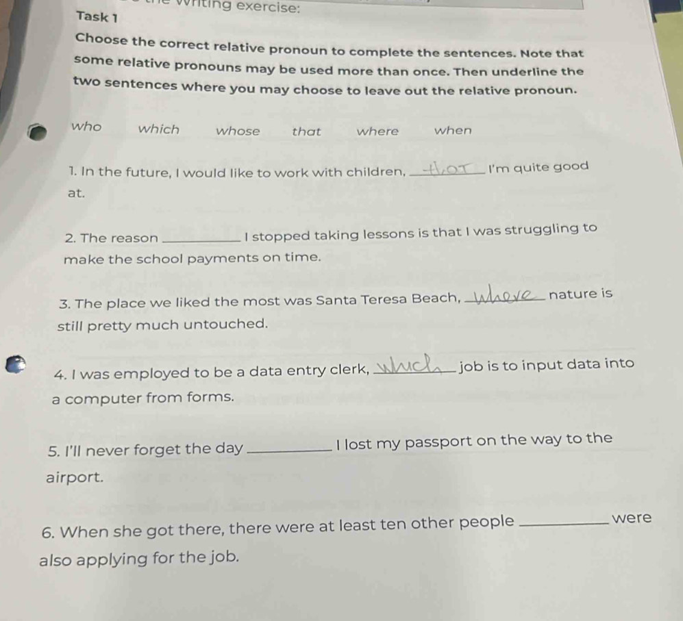 wrting exercise:
Task 1
Choose the correct relative pronoun to complete the sentences. Note that
some relative pronouns may be used more than once. Then underline the
two sentences where you may choose to leave out the relative pronoun.
who which whose that where when
1. In the future, I would like to work with children, _I'm quite good
at.
2. The reason _I stopped taking lessons is that I was struggling to
make the school payments on time.
3. The place we liked the most was Santa Teresa Beach, _nature is
still pretty much untouched.
4. I was employed to be a data entry clerk, _job is to input data into
a computer from forms.
5. I'll never forget the day _I lost my passport on the way to the
airport.
6. When she got there, there were at least ten other people_
were
also applying for the job.
