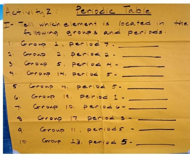 Activity 2: Periodic Table 
I- Tell which element is located in the 
following groups and periods. 
1. Growe 1 period 7._ 
2. Grrowp a period 2._ 
3. Group 5. period H -_ 
4. Crroup (H, period 5- _ 
5. Group 4, period 5· _ 
6. Crroup 18. period 1- _ 
7. Grroup 10. period 6- _ 
8 Grroup 17. period 3- _ 
9. Group 11, period 5- _ 
10. Group 13, period 5- _