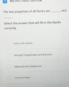 The two properties of all forces are _and
_.
Select the answer that will fill in the blanks
correctly.
mass and volume
strength (magnitude) and direction
balanced and unbalanced
size and shape