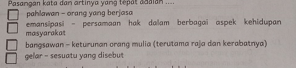 Pasangan kata dan artinya yang tepat adalan ....
pahlawan - orang yang berjasa
emansipasi - persamaan hak dalam berbagai aspek kehidupan
masyarakat
bangsawan - keturunan orang mulia (terutama raja dan kerabatnya)
gelar - sesuatu yang disebut