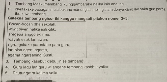 Tembang Maskumambang iku nggambarake nalika isih ana ing . 
2. Nyritakake babagan mula bukane manungsa urip ing alam donya kang lair saka gua garba 
ibu kuwi tembang .... 
Gatekna tembang ngisor iki kanggo mangsuli pitakon nomer 3-5 1 
Bocah-bocah dha sekolah, 
wiwit biyen nalika isih cilik, 
sregepa anggolek ilmu, 
wayah esuk lan awan, 
ngrungokake parentahe para guru, 
Ian bisa ngerti agama, 
agama ngarsaning Gusti. 
3. Tembang kasebut klebu jinise tembang .... 
4. Guru lagu lan guru wilangane tembang kasebut yaiku .... 
5. Pitutur gatra kalima yaiku …