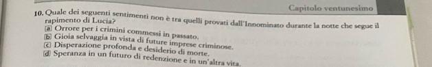 Capitolo ventunesimo
10. Quale dei seguenti sentimenti non è tra quelli provati dall'Innominato durante la notte che segue il
rapimento di Lucia?
a Orrore per i crimini commessi in passato.
b Gioia selvaggia in vista di future imprese criminose.
Disperazione profonda e desiderio di morte.
d Speranza in un futuro di redenzione e in un'altra vita.