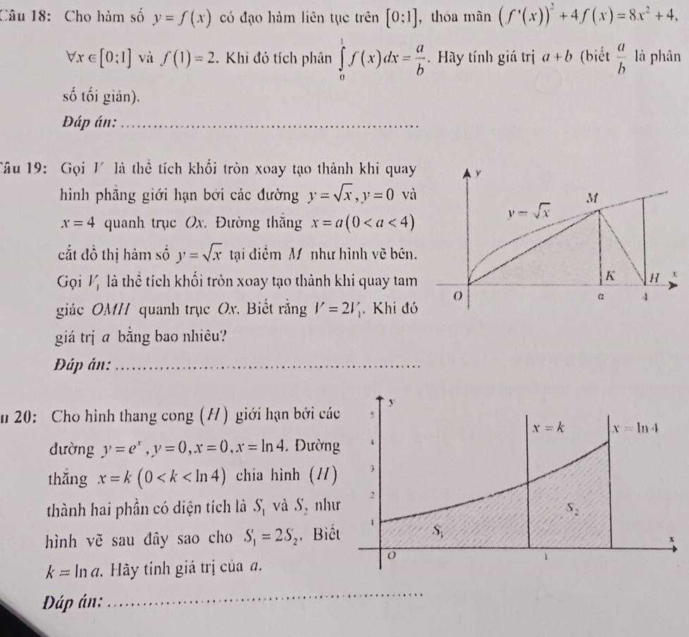 Cho hàm số y=f(x) có đạo hàm liên tục trên [0:1] , thóa mãn (f'(x))^2+4f(x)=8x^2+4,
forall x∈ [0;1] và f(1)=2. Khi đó tích phân ∈tlimits _0^(1f(x)dx=frac a)b. Hãy tính giá trị a+b (biết  a/b  là phân
số tối giản).
Đáp án:
Tâu 19:  Gọi V là thể tích khổi tròn xoay tạo thành khi quay
hình phẵng giới hạn bởi các đường y=sqrt(x),y=0 và
x=4 quanh trục Ox. Đường thăng x=a(0
cắt đồ thị hảm số y=sqrt(x) tại điểm M như hình vẽ bên.
Gọi Vị là thể tích khối tròn xoay tạo thành khi quay tam
giác OMH quanh trục Ox. Biết rằng V=2V_1 Khi đó
giá trị a bằng bao nhiêu?
Đáp án:
n 20: Cho hình thang cong (H) giới hạn bởi cá
đường y=e^x,y=0,x=0,x=ln 4. Đườn
thǎng x=k(0 chia hình (/)
thành hai phần có diện tích là S_1 và S, như
hình vẽ sau đây sao cho S_1=2S_2 Biế
k=lr đ. Hãy tính giá trị của đ.
Dáp án: