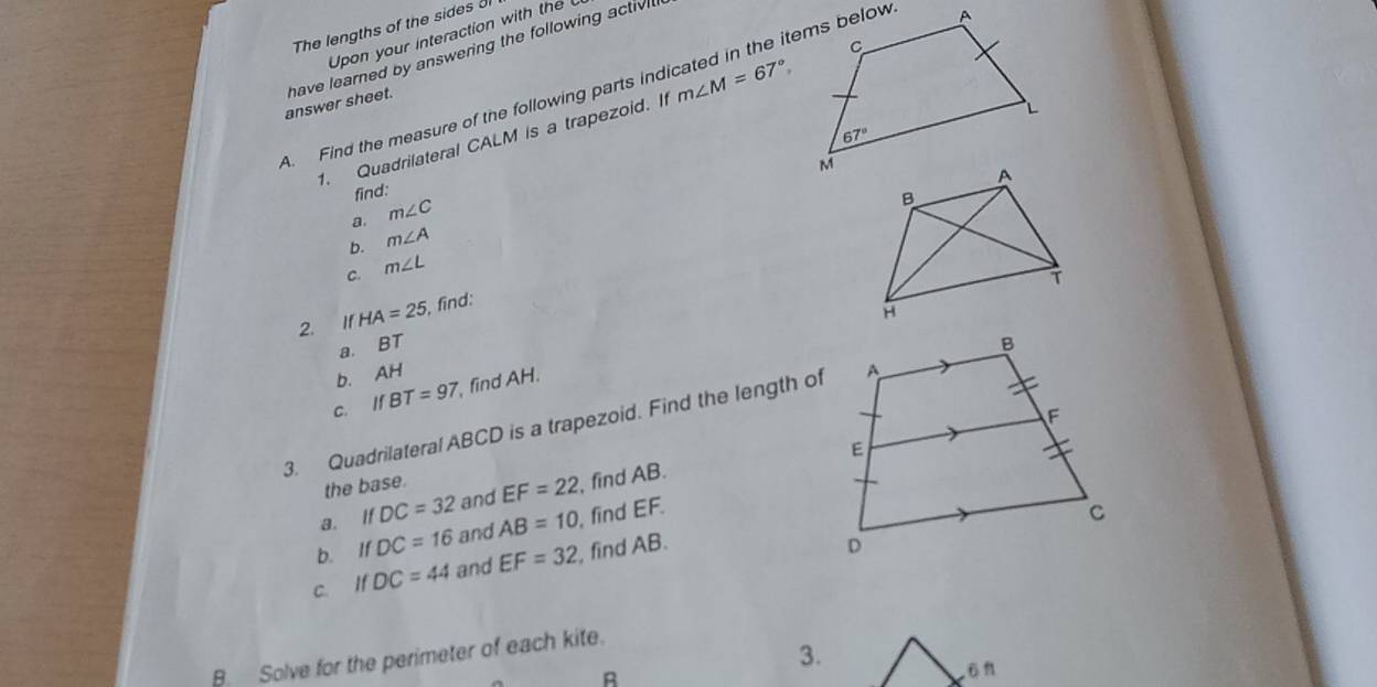 The lengths of the sides ol
Upon your interaction with the
answer sheet. have learned by answering the following activi l
4. Find the measure of the following parts indicated in the items below m∠ M=67°
1. Quadrilateral CALM is a trapezoid. If
find:
a. m∠ C
b. m∠ A
c. m∠ L
2. IfHA=25 find:
a. BT
b. AH
C. IfBT=97, , find AH.
3. Quadrilateral ABCD is a trapezoid. Find the length of
the base.
a. If DC=32 and EF=22 , find AB.
b. IfDC=16 and AB=10 , find EF.
C. IfDC=44 and EF=32 , find AB.
B Solve for the perimeter of each kite.
3.
R
ö n