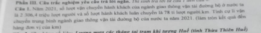 Phần III. Cầu trắc nghiệm yêu cầu trả lời ngân. Thí sinh trú lới lư cầu 1 đên củi 
Cầu 1. Năm 2021, số lượt vận chuyển hành khách của ngành giao thông vận tài đường bộ ở nước ta 
là 2 306, 4 triệu lượt người và số lượt hành khách luân chuyển là 78 tí lượt người. km. Tinh cự lì vận 
chuyên trung bình ngành giao thông vận tải đường bộ của nước ta năm 2021. (làm tròn kết quả đến 
hàng đơn vị của km) 
Hựa các tháng tại trạm khi tượng Huế (tinh Thừa Thiên Huế)