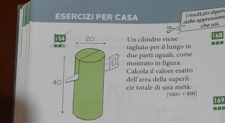 ESERCIZI PER CASA 
I risultati dipen 
dalle approssima 
che usi. 
Un cilindro viene
168
tagliato per il lungo in 
due parti uguali, come 
mostrato in figura. 
Calcola il valore esatto 
dell’area della superfi- 
cie totale di una metà.
[500π +800]
169