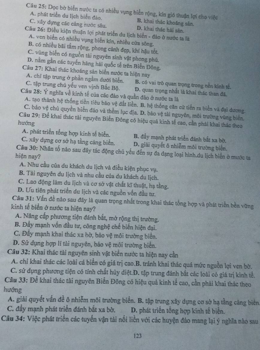 Dọc bờ biển nước ta có nhiều vụng biển rộng, kín gió thuận lợi cho việc
A. phát triển du lịch biển đảo. B. khai thác khoáng sản.
C. xây dựng các cảng nước sâu. D. khai thác hải sản.
Câu 26: Điều kiện thuận lợi phát triển du lịch biển - đảo ở nước ta là
A. ven biển có nhiều vụng biển kín, nhiều cửa sông.
B. có nhiều bãi tấm rộng, phong cảnh đẹp, khí hậu tốt
C. vùng biển có nguồn tài nguyên sinh vật phong phú.
D. nằm gần các tuyến hàng hải quốc tế trên Biển Đông.
Câu 27: Khai thác khoáng sản biển nước ta hiện nay
A. chỉ tập trung ở phần ngằm dưới biển. B. có vai trò quan trọng trong nền kinh tế.
C. tập trung chủ yếu ven vịnh Bắc Bộ. D. quan trọng nhất là khai thác than đá.
Câu 28: Ý nghĩa về kinh tế của các đảo và quần đảo ở nước ta là
A. tạo thành hệ thống tiền tiêu bảo vệ đất liền. B. hệ thống căn cứ tiến ra biển và đại dương.
C. bảo vệ chủ quyền biển đảo và thềm lục địa. D. bảo vệ tài nguyên, môi trường vùng biển.
Câu 29: Để khai thác tài nguyên Biển Đông có hiệu quả kinh tế cao, cần phải khai thác theo
hướng
A. phát triển tổng hợp kinh tế biển. B. đầy mạnh phát triển đánh bắt xa bờ.
C. xây dựng cơ sở hạ tầng cảng biển. D. giải quyết ô nhiễm môi trường biển.
Câu 30: Nhân tố nào sau đây tác động chủ yếu đến sự đa dạng loại hình du lịch biển ở mước ta
hiện nay?
A. Nhu cầu của du khách du lịch và điều kiện phục vụ.
B. Tài nguyên du lịch và nhu cầu của du khách du lịch.
C. Lao động làm du lịch và cơ sở vật chất kĩ thuật, hạ tầng.
D. Ưu tiên phát triển du lịch và các nguồn vốn đầu tư.
Câu 31: Vấn đề nào sau đây là quan trọng nhất trong khai thác tổng hợp và phát triển bền vững
kinh tế biển ở nước ta hiện nay?
A. Nâng cấp phương tiện đánh bắt, mở rộng thị trường.
B. Đẩy mạnh vốn đầu tư, công nghệ chế biến hiện đại.
C. Đầy mạnh khai thác xa bờ, bảo vệ môi trường biển.
D. Sử dụng hợp lí tài nguyên, bảo vệ môi trường biển.
Câu 32: Khai thác tài nguyên sinh vật biển nước ta hiện nay cần
A. chi khai thác các loài cá biển có giá trị cao.B. tránh khai thác quá mức nguồn lợi ven bờ.
C. sử dụng phương tiện có tính chất hủy diệt.D. tập trung đánh bắt các loài có giá trị kinh tế.
Câu 33: Để khai thác tài nguyên Biển Đông có hiệu quả kinh tế cao, cần phải khai thác theo
hướng
A. giải quyết vấn đề ô nhiễm môi trường biển. B. tập trung xây dựng cơ sở hạ tầng cảng biển
C. đẩy mạnh phát triển đánh bắt xa bờ. D. phát triển tổng hợp kinh tế biển,
Câu 34: Việc phát triển các tuyến vận tải nối liền với các huyện đảo mang lại ý nghĩa nào sau
123