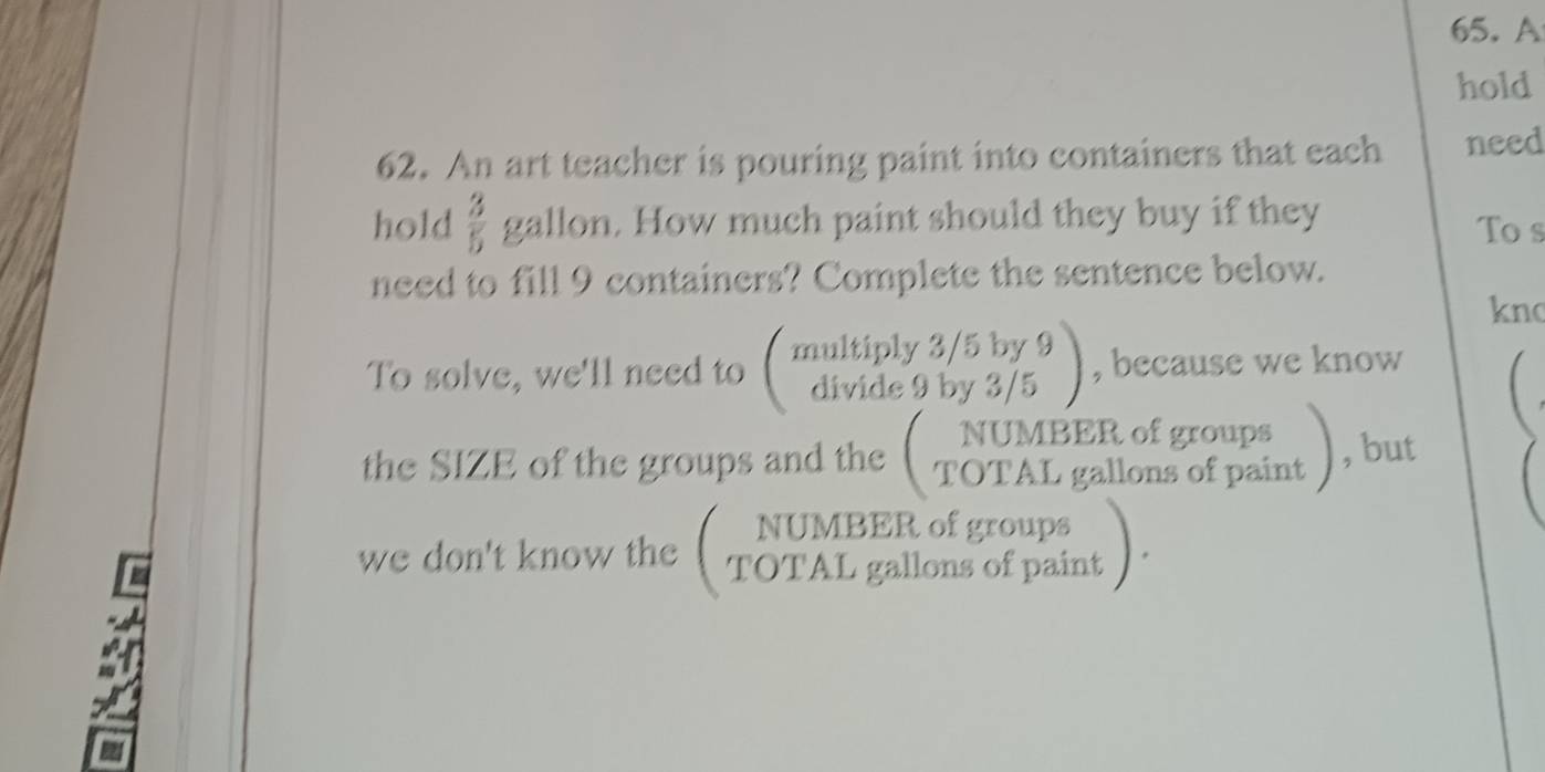 A 
hold 
62. An art teacher is pouring paint into containers that each need 
hold  3/5  gallon. How much paint should they buy if they To s 
need to fill 9 containers? Complete the sentence below. 
kno 
, because we know 

NUMBER of groups 
we don't know the TOTAL gallons of paint